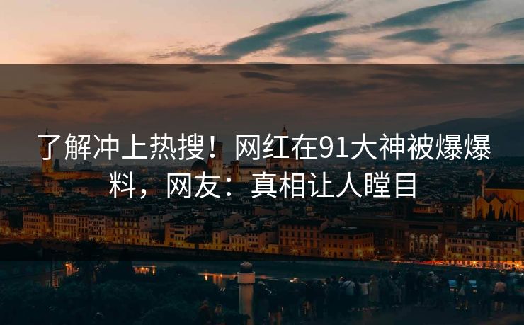 了解冲上热搜！网红在91大神被爆爆料，网友：真相让人瞠目
