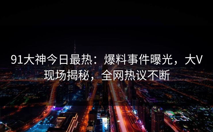 91大神今日最热：爆料事件曝光，大V现场揭秘，全网热议不断