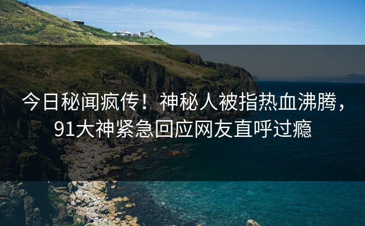 今日秘闻疯传！神秘人被指热血沸腾，91大神紧急回应网友直呼过瘾