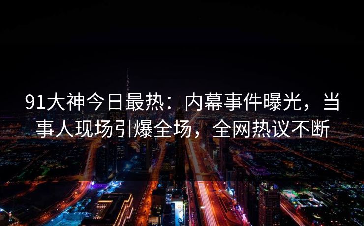 91大神今日最热：内幕事件曝光，当事人现场引爆全场，全网热议不断