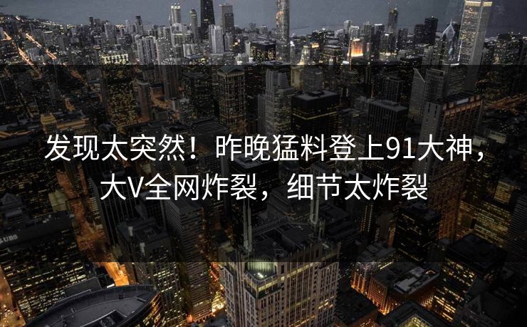 发现太突然！昨晚猛料登上91大神，大V全网炸裂，细节太炸裂