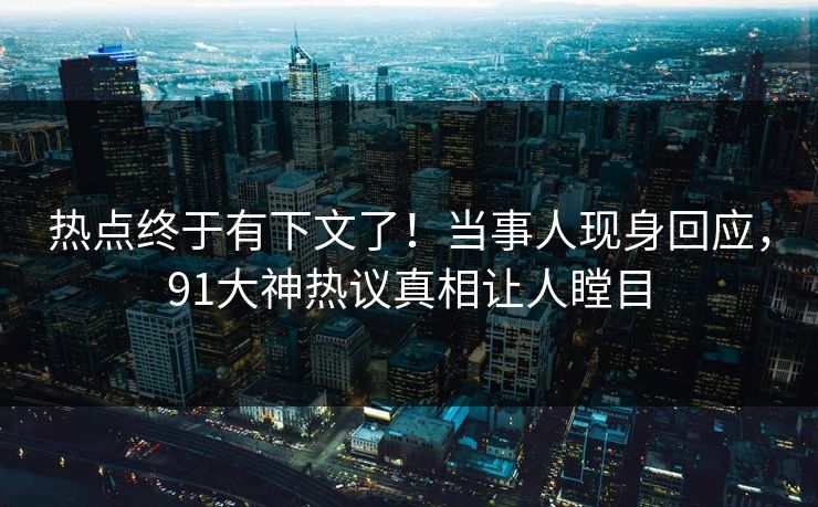 热点终于有下文了！当事人现身回应，91大神热议真相让人瞠目