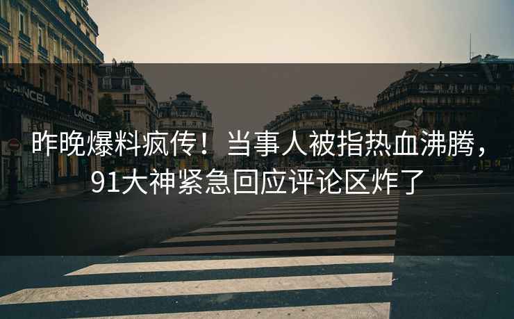 昨晚爆料疯传！当事人被指热血沸腾，91大神紧急回应评论区炸了