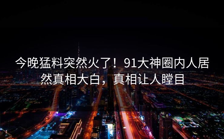 今晚猛料突然火了！91大神圈内人居然真相大白，真相让人瞠目