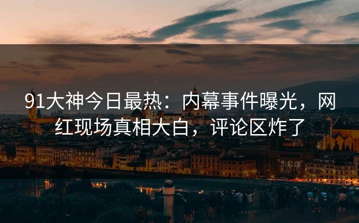 91大神今日最热：内幕事件曝光，网红现场真相大白，评论区炸了
