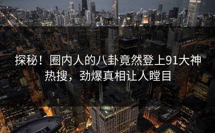 探秘！圈内人的八卦竟然登上91大神热搜，劲爆真相让人瞠目