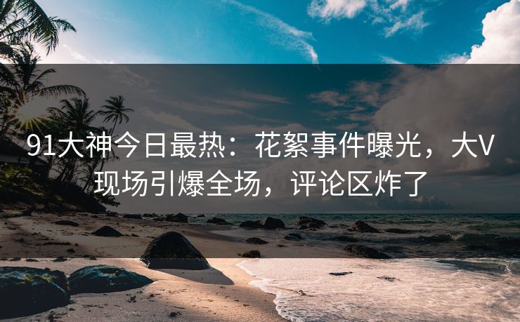 91大神今日最热：花絮事件曝光，大V现场引爆全场，评论区炸了
