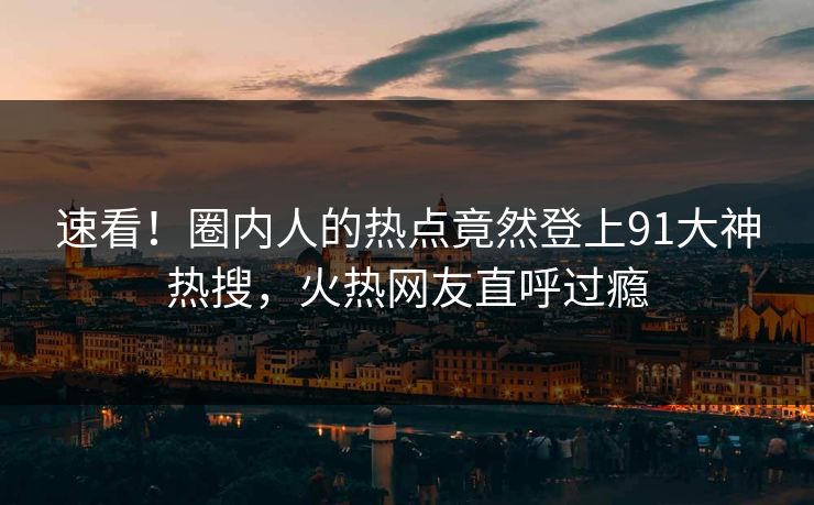 速看！圈内人的热点竟然登上91大神热搜，火热网友直呼过瘾