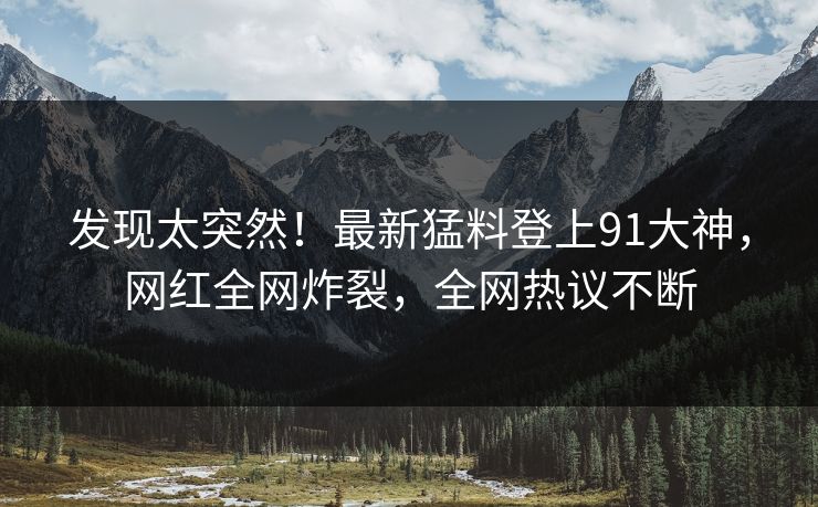 发现太突然！最新猛料登上91大神，网红全网炸裂，全网热议不断