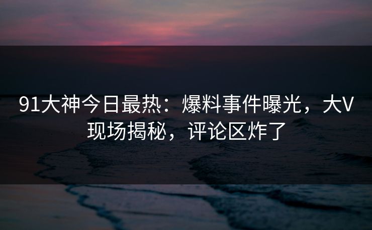 91大神今日最热：爆料事件曝光，大V现场揭秘，评论区炸了