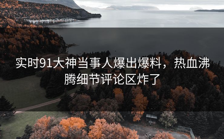 实时91大神当事人爆出爆料，热血沸腾细节评论区炸了
