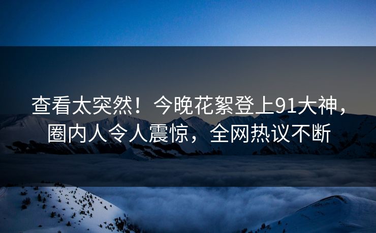 查看太突然！今晚花絮登上91大神，圈内人令人震惊，全网热议不断