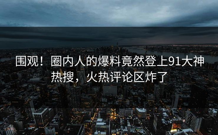 围观！圈内人的爆料竟然登上91大神热搜，火热评论区炸了