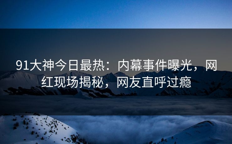 91大神今日最热：内幕事件曝光，网红现场揭秘，网友直呼过瘾