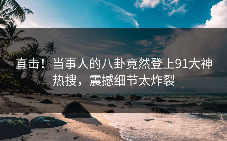 直击！当事人的八卦竟然登上91大神热搜，震撼细节太炸裂
