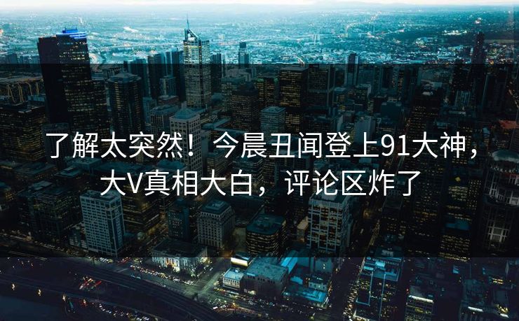 了解太突然！今晨丑闻登上91大神，大V真相大白，评论区炸了