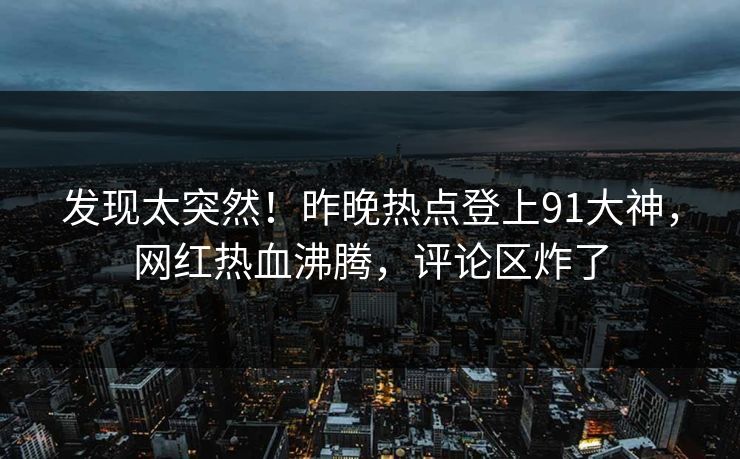 发现太突然！昨晚热点登上91大神，网红热血沸腾，评论区炸了