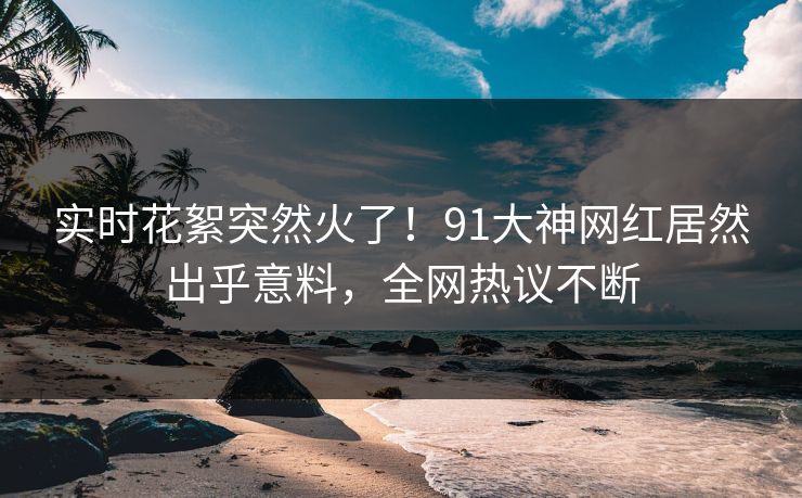 实时花絮突然火了！91大神网红居然出乎意料，全网热议不断