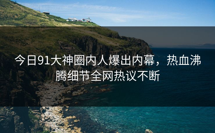 今日91大神圈内人爆出内幕，热血沸腾细节全网热议不断