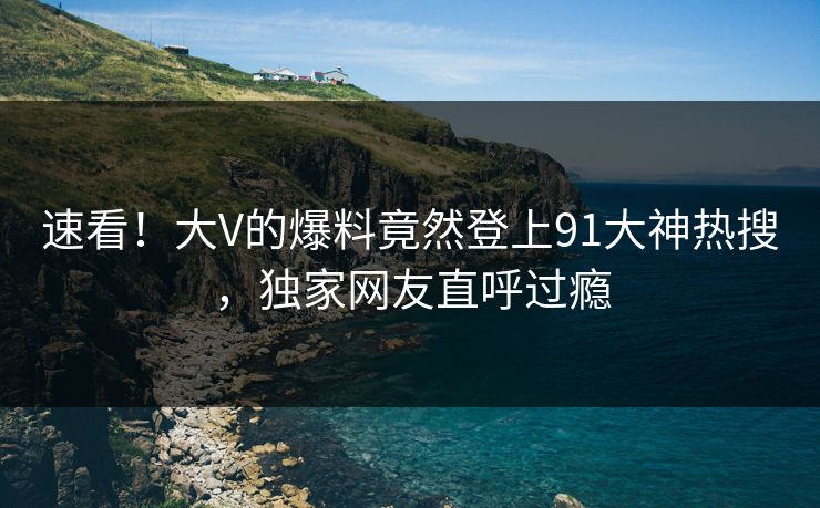 速看！大V的爆料竟然登上91大神热搜，独家网友直呼过瘾