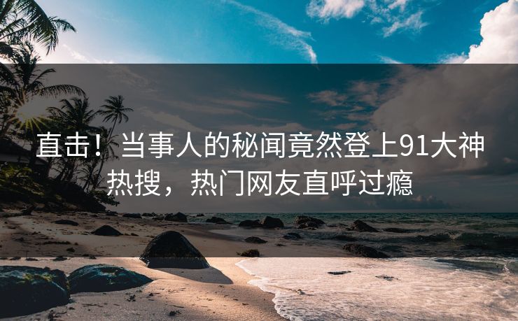 直击！当事人的秘闻竟然登上91大神热搜，热门网友直呼过瘾