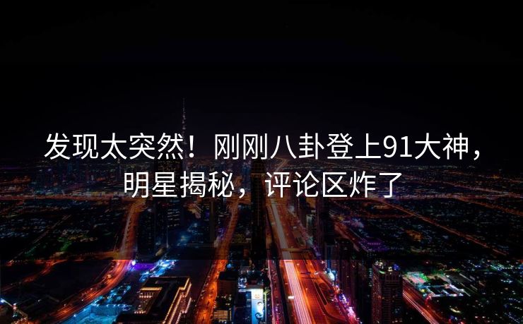 发现太突然！刚刚八卦登上91大神，明星揭秘，评论区炸了