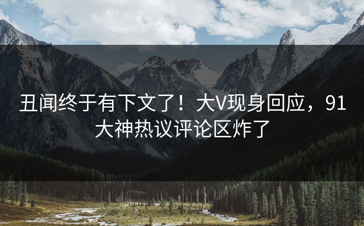 丑闻终于有下文了！大V现身回应，91大神热议评论区炸了