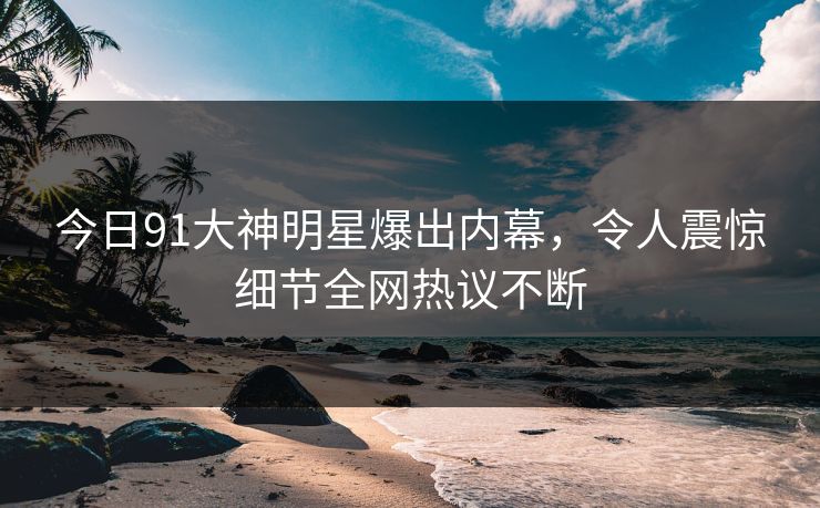 今日91大神明星爆出内幕，令人震惊细节全网热议不断