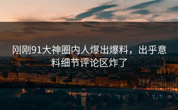 刚刚91大神圈内人爆出爆料，出乎意料细节评论区炸了