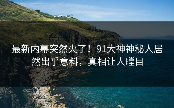 最新内幕突然火了！91大神神秘人居然出乎意料，真相让人瞠目