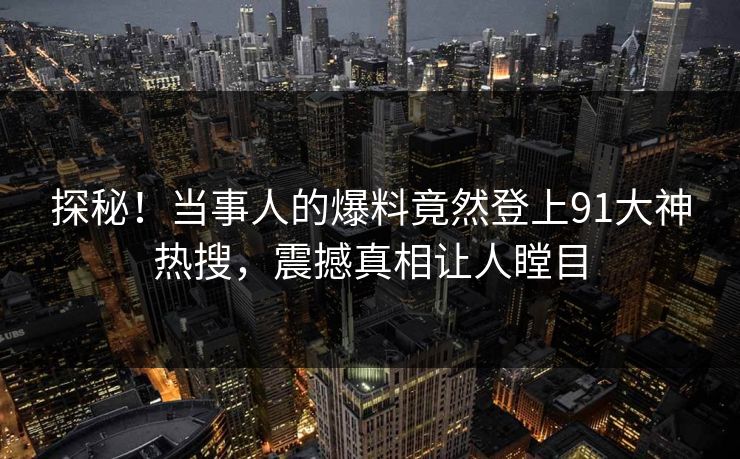 探秘！当事人的爆料竟然登上91大神热搜，震撼真相让人瞠目