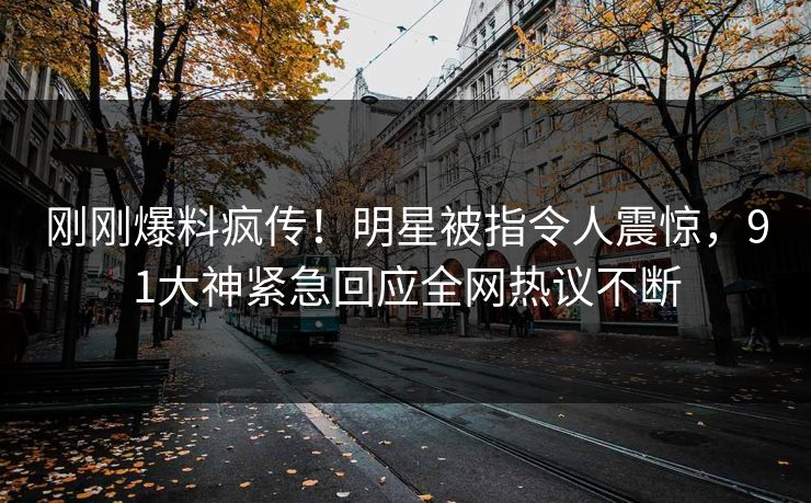 刚刚爆料疯传！明星被指令人震惊，91大神紧急回应全网热议不断