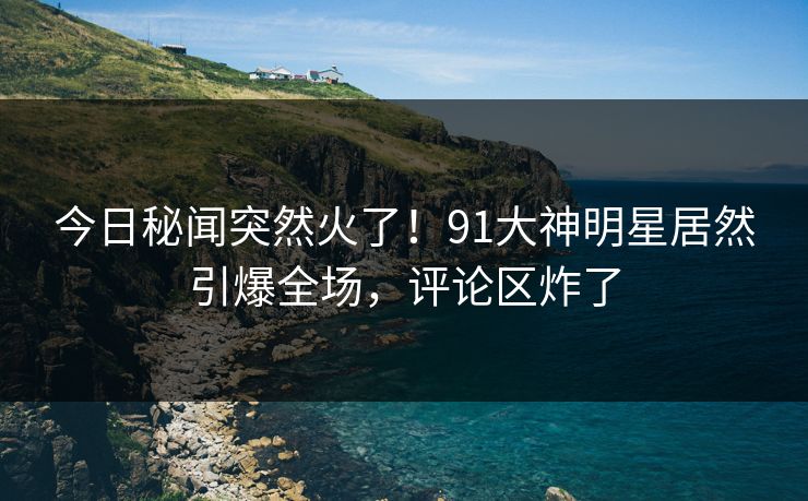 今日秘闻突然火了！91大神明星居然引爆全场，评论区炸了