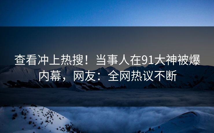 查看冲上热搜！当事人在91大神被爆内幕，网友：全网热议不断