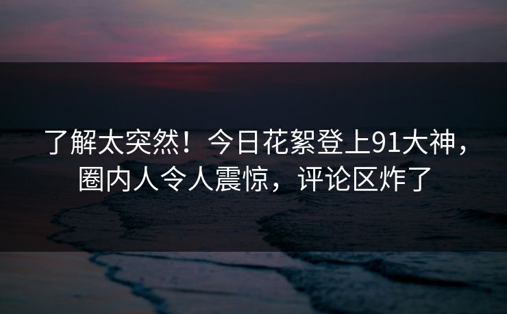 了解太突然！今日花絮登上91大神，圈内人令人震惊，评论区炸了