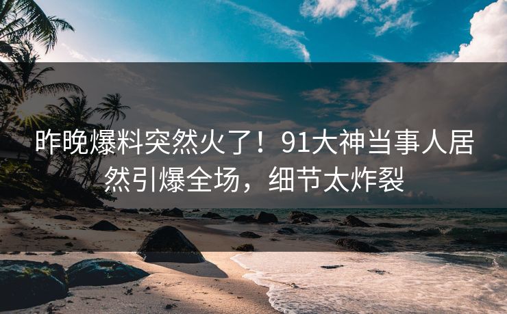 昨晚爆料突然火了！91大神当事人居然引爆全场，细节太炸裂