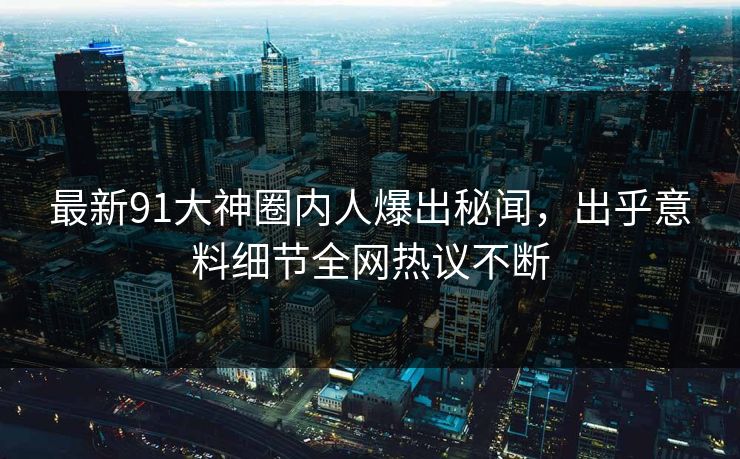最新91大神圈内人爆出秘闻，出乎意料细节全网热议不断