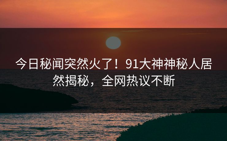 今日秘闻突然火了！91大神神秘人居然揭秘，全网热议不断