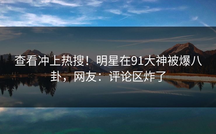查看冲上热搜！明星在91大神被爆八卦，网友：评论区炸了