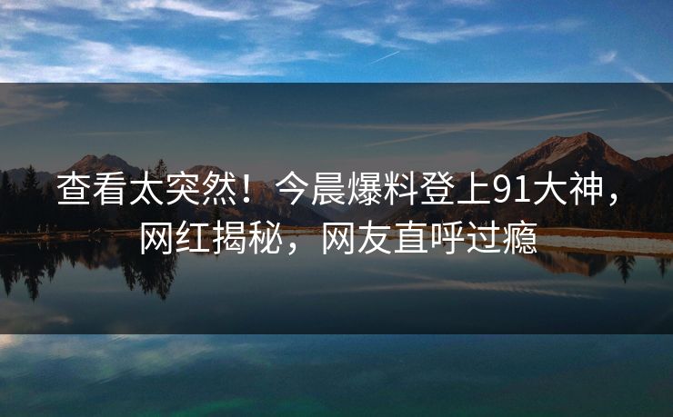 查看太突然！今晨爆料登上91大神，网红揭秘，网友直呼过瘾