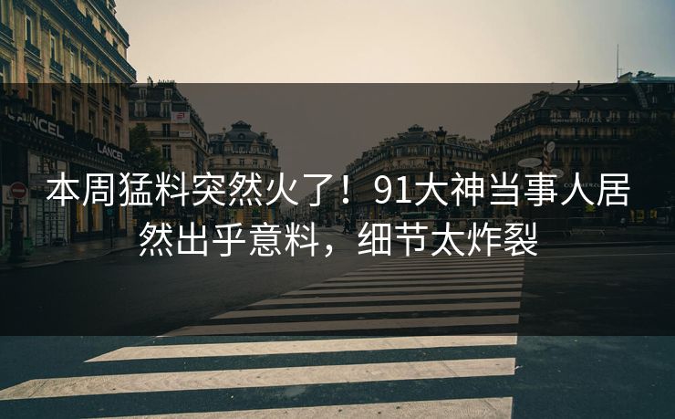 本周猛料突然火了！91大神当事人居然出乎意料，细节太炸裂