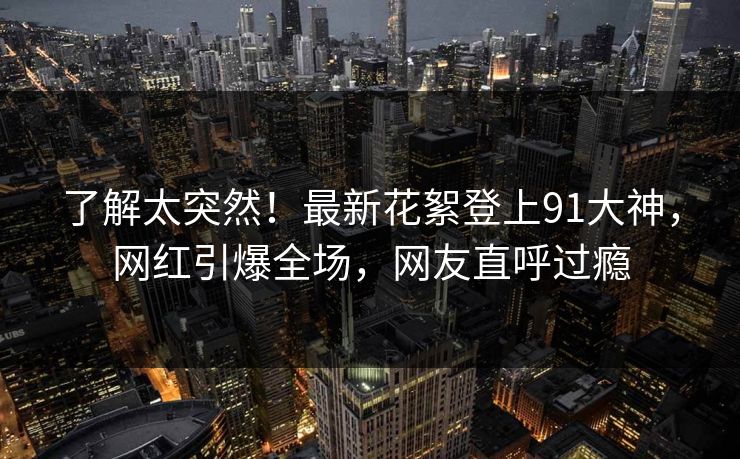 了解太突然！最新花絮登上91大神，网红引爆全场，网友直呼过瘾