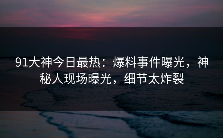 91大神今日最热：爆料事件曝光，神秘人现场曝光，细节太炸裂