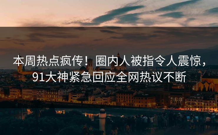 本周热点疯传！圈内人被指令人震惊，91大神紧急回应全网热议不断