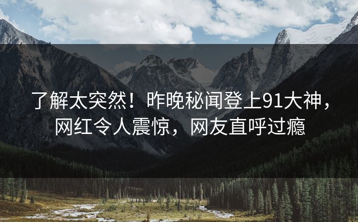 了解太突然！昨晚秘闻登上91大神，网红令人震惊，网友直呼过瘾