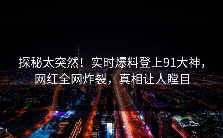 探秘太突然！实时爆料登上91大神，网红全网炸裂，真相让人瞠目