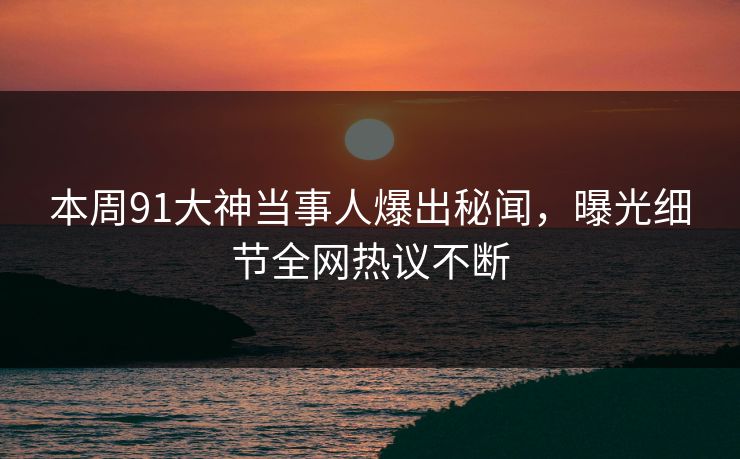 本周91大神当事人爆出秘闻，曝光细节全网热议不断