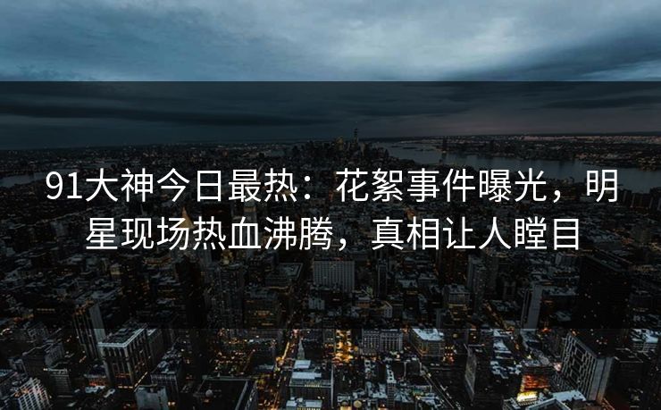 91大神今日最热：花絮事件曝光，明星现场热血沸腾，真相让人瞠目