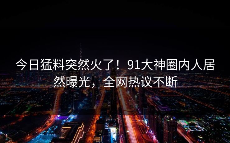 今日猛料突然火了！91大神圈内人居然曝光，全网热议不断