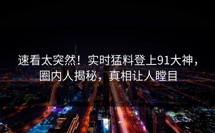 速看太突然！实时猛料登上91大神，圈内人揭秘，真相让人瞠目